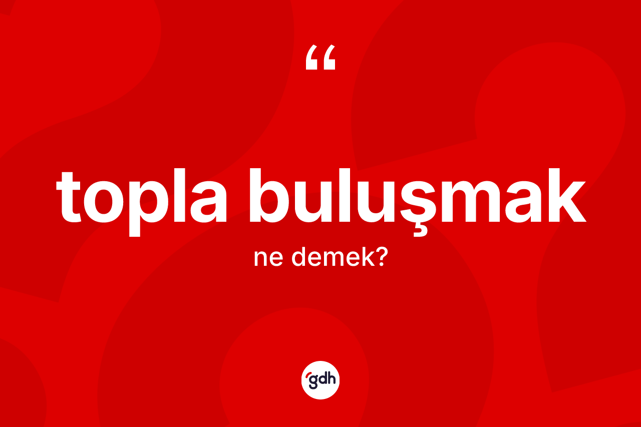 Topla buluşmak ifadesinin anlamı nedir?