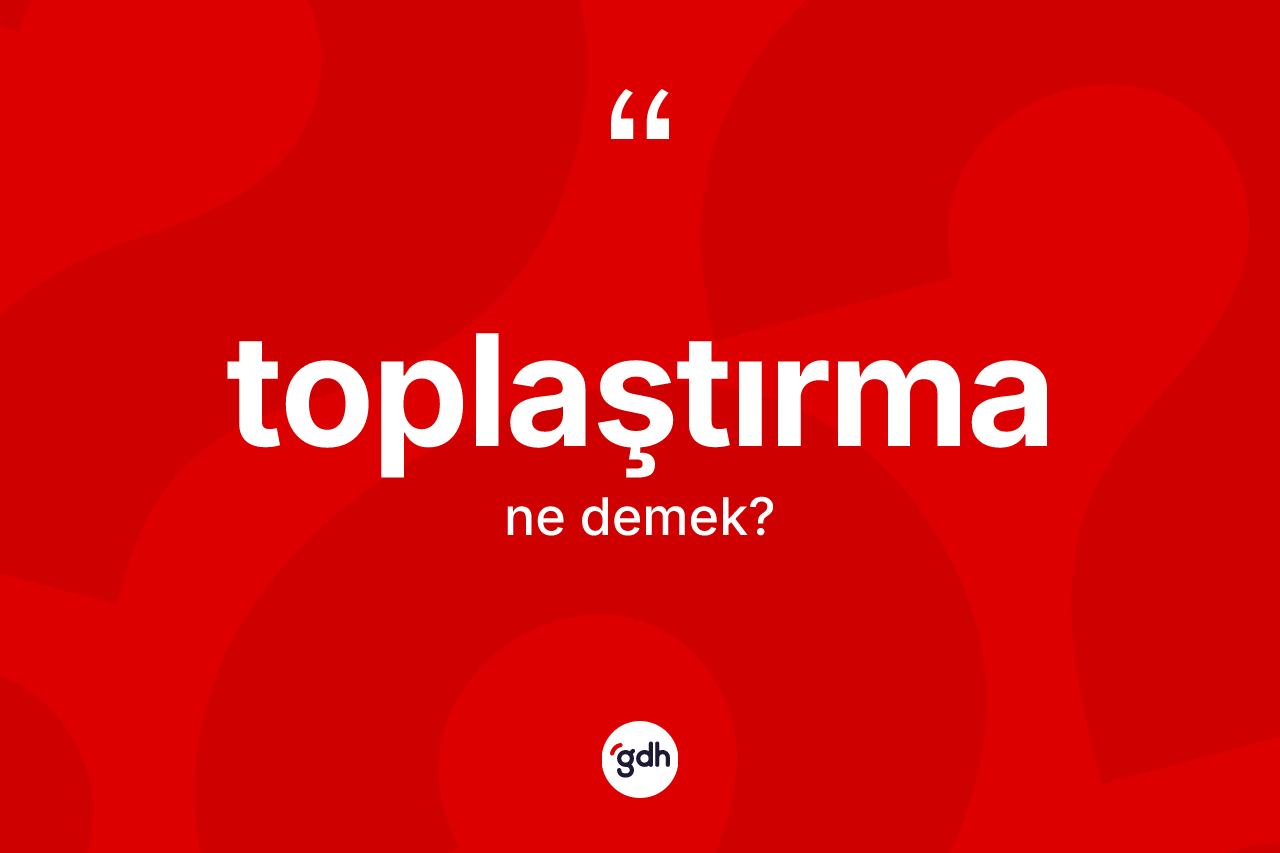 Toplaştırma kelimesinin anlamı nedir? Toplaştırmanın halk arasındaki kullanımı nasıldır?