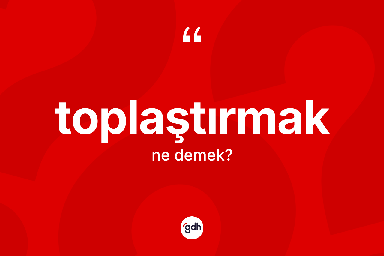 Toplaştırmak nedir? Toplaştırmağın TDK'ya göre anlamı nedir?