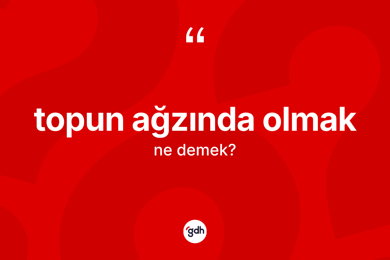 Topun ağzında olmak ifadesinin anlamı nedir?