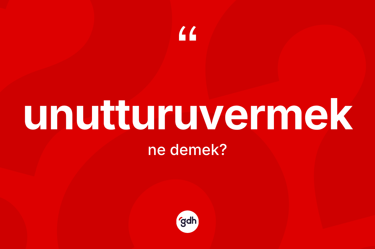 Unutturuvermek kelimesinin anlamı nedir?