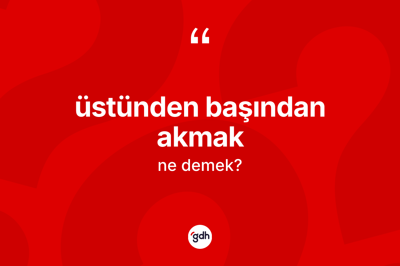 Üstünden başından akmak ifadesinin anlamı nedir?