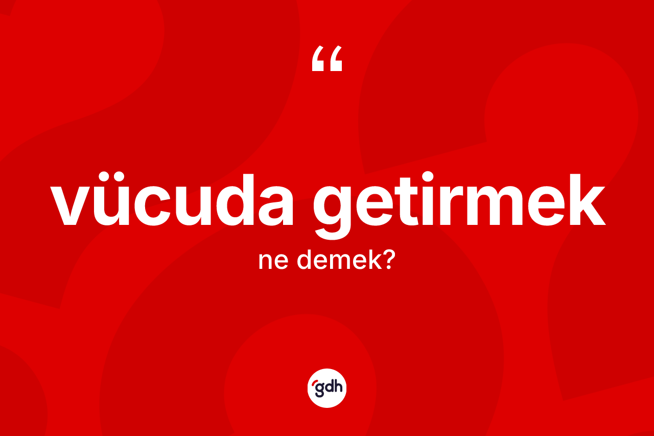 Vücuda getirmek ne anlama gelir?