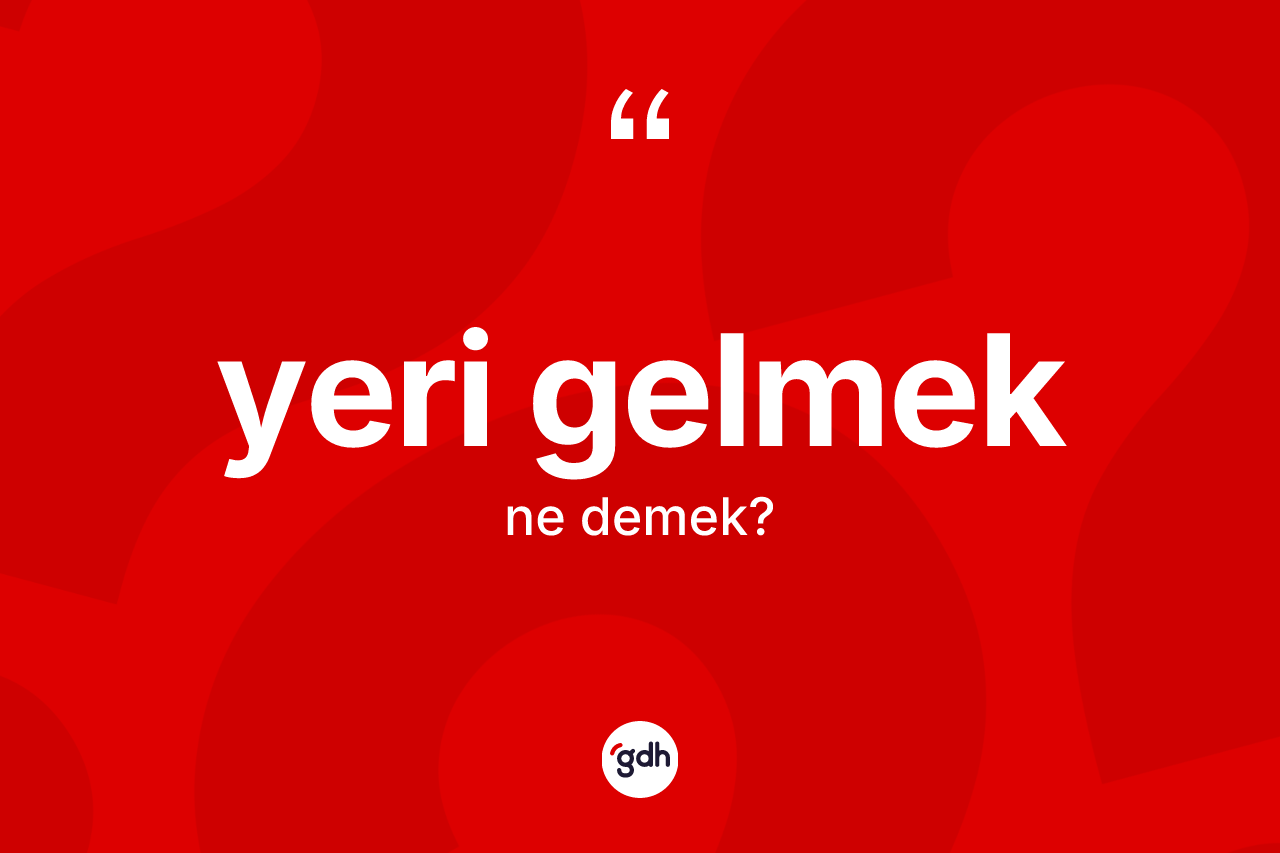 Yeri gelmek ifadesinin sözlükteki anlamı nedir?
