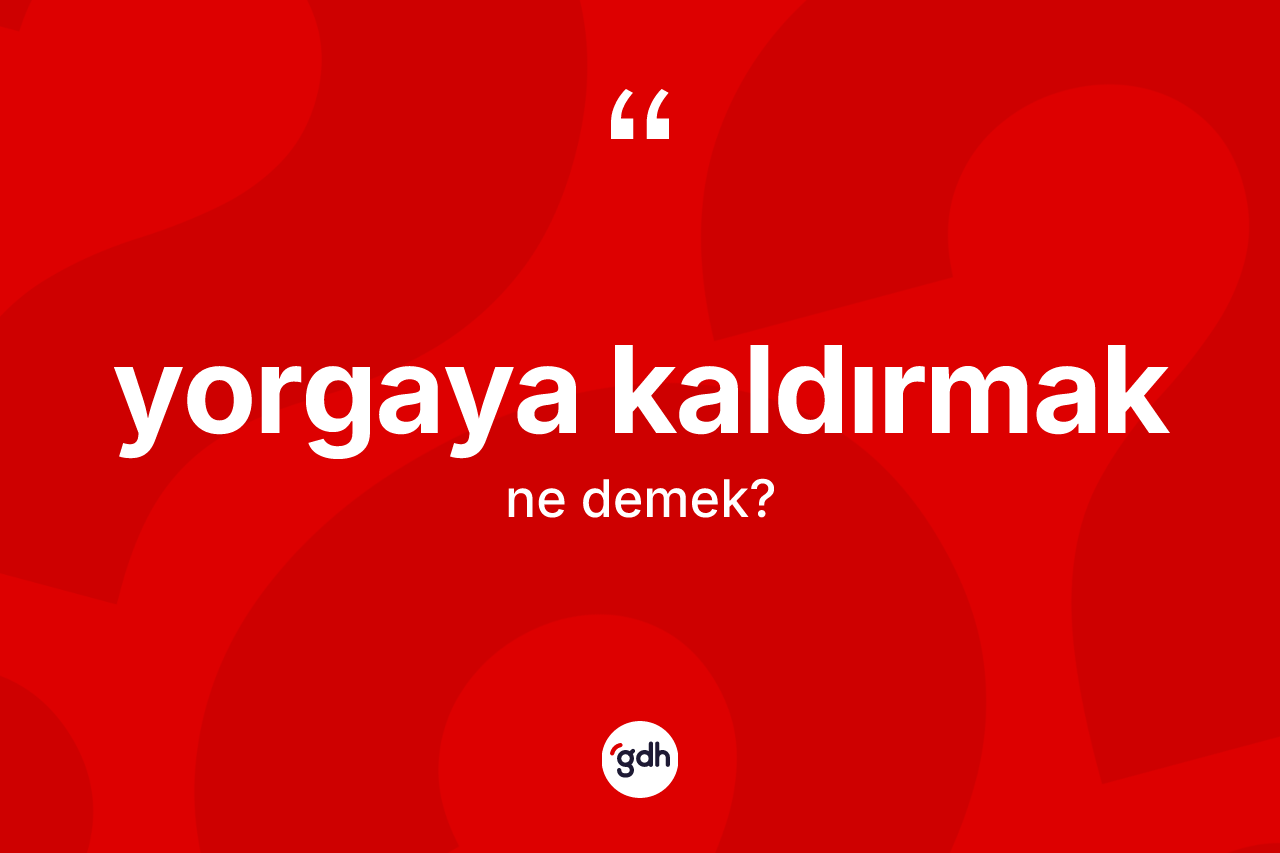 Yorgaya kaldırmak ifadesinin anlamı nedir?